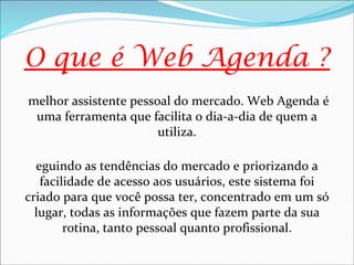 O que é Web Agenda ?
melhor assistente pessoal do mercado. Web Agenda é
 uma ferramenta que facilita o dia-a-dia de quem a
                       utiliza.

  eguindo as tendências do mercado e priorizando a
   facilidade de acesso aos usuários, este sistema foi
criado para que você possa ter, concentrado em um só
  lugar, todas as informações que fazem parte da sua
        rotina, tanto pessoal quanto profissional.
 