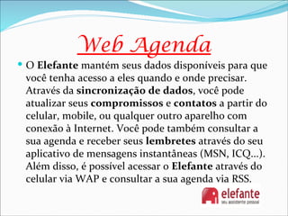 Web Agenda
 O Elefante mantém seus dados disponíveis para que
 você tenha acesso a eles quando e onde precisar.
 Através da sincronização de dados, você pode
 atualizar seus compromissos e contatos a partir do
 celular, mobile, ou qualquer outro aparelho com
 conexão à Internet. Você pode também consultar a
 sua agenda e receber seus lembretes através do seu
 aplicativo de mensagens instantâneas (MSN, ICQ...).
 Além disso, é possível acessar o Elefante através do
 celular via WAP e consultar a sua agenda via RSS.
 