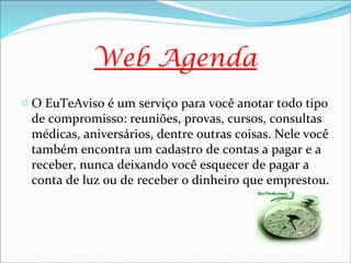 Web Agenda
o O EuTeAviso é um serviço para você anotar todo tipo
 de compromisso: reuniões, provas, cursos, consultas
 médicas, aniversários, dentre outras coisas. Nele você
 também encontra um cadastro de contas a pagar e a
 receber, nunca deixando você esquecer de pagar a
 conta de luz ou de receber o dinheiro que emprestou.
 