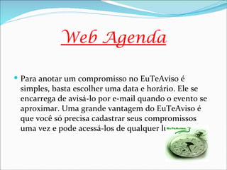 Web Agenda

 Para anotar um compromisso no EuTeAviso é
 simples, basta escolher uma data e horário. Ele se
 encarrega de avisá-lo por e-mail quando o evento se
 aproximar. Uma grande vantagem do EuTeAviso é
 que você só precisa cadastrar seus compromissos
 uma vez e pode acessá-los de qualquer lugar
 