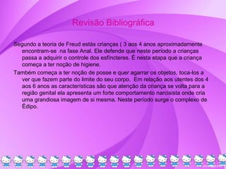 Revisão Bibliográfica
Segundo a teoria de Freud estás crianças ( 3 aos 4 anos aproximadamente
encontram-se na fase Anal. Ele defende que neste período a crianças
passa a adquirir o controle dos esfíncteres. È nesta etapa que a criança
começa a ter noção de higiene.
Também começa a ter noção de posse e quer agarrar os objetos, toca-los a
ver que fazem parte do limite do seu corpo. Em relação aos utentes dos 4
aos 6 anos as características são que atenção da criança se volta para a
região genital ela apresenta um forte comportamento narcisista onde cria
uma grandiosa imagem de si mesma. Neste período surge o complexo de
Édipo.
 