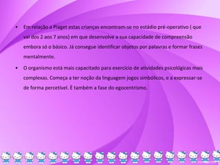 • Em relação a Piaget estas crianças encontram-se no estádio pré-operativo ( que
vai dos 2 aos 7 anos) em que desenvolve a sua capacidade de compreensão
embora só o básico. Já consegue identificar objetos por palavras e formar frases
mentalmente.
• O organismo está mais capacitado para exercício de atividades psicológicas mais
complexas. Começa a ter noção da linguagem jogos simbólicos, e a expressar-se
de forma percetível. È também a fase do egocentrismo.
 
