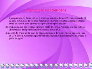 Intervenção na Realidade
• O grupo onde foi desenvolver o projeto e constituído por 25 crianças sendo 12
do sexo feminino e 10 do sexo masculino. O grupo tem idades compreendidas
entre os 3 aos 6 anos encontra-se portanto no pré- escolar.
As crianças na sua generalidade moram perto da escola. Permanecem lá desde ás
7h manhã ás 16h podendo ficar na escola até as 19h.
A maioria do grupo gosta mais de educação física e de inglês ( neste causo só para
os 5 e 6 anos ) . Gostam de participar nas atividades propostas pela educação e
pelos estágios.
 
