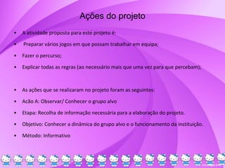 Ações do projeto
• A atividade proposta para este projeto é:
• Preparar vários jogos em que possam trabalhar em equipa;
• Fazer o percurso;
• Explicar todas as regras (ao necessário mais que uma vez para que percebam);
• As ações que se realizaram no projeto foram as seguintes:
• Acão A: Observar/ Conhecer o grupo alvo
• Etapa: Recolha de informação necessária para a elaboração do projeto.
• Objetivo: Conhecer a dinâmica do grupo alvo e o funcionamento da instituição.
• Método: Informativo
 