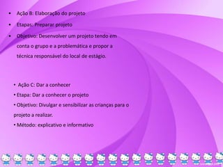 • Ação B: Elaboração do projeto
• Etapas: Preparar projeto
• Objetivo: Desenvolver um projeto tendo em
conta o grupo e a problemática e propor a
técnica responsável do local de estágio.
• Ação C: Dar a conhecer
• Etapa: Dar a conhecer o projeto
• Objetivo: Divulgar e sensibilizar as crianças para o
projeto a realizar.
• Método: explicativo e informativo
 
