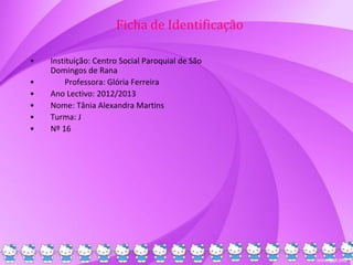 Ficha de Identificação
• Instituição: Centro Social Paroquial de São
Domingos de Rana
• Professora: Glória Ferreira
• Ano Lectivo: 2012/2013
• Nome: Tânia Alexandra Martins
• Turma: J
• Nº 16
 