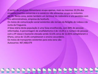 O sector de produtos Alimentares ocupa apenas, mais ou mesmos 33,5% dos
estabelecimentos comercias e o comércio não alimentar ocupa os restantes
66,5%. Nesta zona, existe também um terminal do rodoviário e uns perdidos com
fins administrativos, empresa da Scotturb.
Os meios de comunicação social existentes são Jornais da Religião de Lisboa e da
Junta da Freguesia.
A faixa etária desta população é uma faixa envelhecida, com 60% de pessoas
reformadas. A percentagem de analfabetismo é de 13,6% e o número de pessoas
com a 4ª classe é bastante elevada sendo 32,6% cerca de 12,65% completaram o
6ºano, cerca de 13,6% completaram o ensino secundário.
Os meios de transportes existentes para esta zona são:
Autocarros: 467,468,479
 
