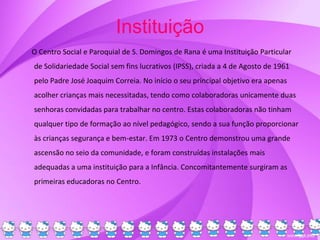 Instituição
O Centro Social e Paroquial de S. Domingos de Rana é uma Instituição Particular
de Solidariedade Social sem fins lucrativos (IPSS), criada a 4 de Agosto de 1961
pelo Padre José Joaquim Correia. No início o seu principal objetivo era apenas
acolher crianças mais necessitadas, tendo como colaboradoras unicamente duas
senhoras convidadas para trabalhar no centro. Estas colaboradoras não tinham
qualquer tipo de formação ao nível pedagógico, sendo a sua função proporcionar
às crianças segurança e bem-estar. Em 1973 o Centro demonstrou uma grande
ascensão no seio da comunidade, e foram construídas instalações mais
adequadas a uma instituição para a Infância. Concomitantemente surgiram as
primeiras educadoras no Centro.
 