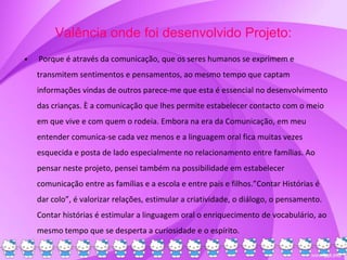 Valência onde foi desenvolvido Projeto:
• Porque é através da comunicação, que os seres humanos se exprimem e
transmitem sentimentos e pensamentos, ao mesmo tempo que captam
informações vindas de outros parece-me que esta é essencial no desenvolvimento
das crianças. È a comunicação que lhes permite estabelecer contacto com o meio
em que vive e com quem o rodeia. Embora na era da Comunicação, em meu
entender comunica-se cada vez menos e a linguagem oral fica muitas vezes
esquecida e posta de lado especialmente no relacionamento entre famílias. Ao
pensar neste projeto, pensei também na possibilidade em estabelecer
comunicação entre as famílias e a escola e entre pais e filhos.”Contar Histórias é
dar colo”, é valorizar relações, estimular a criatividade, o diálogo, o pensamento.
Contar histórias é estimular a linguagem oral o enriquecimento de vocabulário, ao
mesmo tempo que se desperta a curiosidade e o espírito.
 