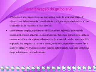 Caracterização do grupo alvo
• À Volta dos 3 anos aparece o «eu» marcando o início de uma nova etapa. A
criança toma definitivamente consciência de si própria, separada do outro, e com
capacidade de se relacionar e falar com ele.
• Elabora frases simples, explicando-se bastante bem. Reproduz palavras três
sílabas, embora com algumas trocas ou fusões de fonemas. Diz sempre os artigos
e começa a diferenciar o género das palavras (por exemplo: o cão; a porta) e dizer
os plurais. Faz perguntas a torto e a direito, todo o dia, repetido vezes sem fim o
célebre «porquê?», muitas vezes sem esperar pela resposta, num jogo verbal que
chega a desesperar os interlocutores.
 