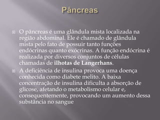    O pâncreas é uma glândula mista localizada na
    região abdominal. Ele é chamado de glândula
    mista pelo fato de possuir tanto funções
    endócrinas quanto exócrinas. A função endócrina é
    realizada por diversos conjuntos de células
    chamadas de ilhotas de Langerhans.
   A deficiência de insulina provoca uma doença
    conhecida como diabete melito. A baixa
    concentração de insulina dificulta a absorção de
    glicose, afetando o metabolismo celular e,
    consequentemente, provocando um aumento dessa
    substância no sangue
 