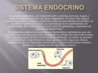 O sistema endócrino, em conjunto com o sistema nervoso, regula e
   controla todas as funções de nosso organismo. Só para citar alguns
poucos exemplos, o sistema endócrino atua no crescimento de tecidos, no
     equilíbrio hídrico do corpo, na reprodução e no metabolismo de
  carboidratos. Ele é formado por uma série de glândulas, chamadas de
                           glândulas endócrinas.
  As glândulas endócrinas secretam os hormônios, substâncias que são
lançadas na corrente sanguínea, atingindo as células dos diversos tecidos
 do corpo humano. Os hormônios podem estimular ou inibir as funções
     metabólicas. Cada hormônio atua apenas sobre algumas células
  específicas, são as chamadas células-alvo. Alguns hormônios também
                atuam em conjunto ou em oposição a outros.
 