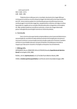 10
como queroem%
49,8 X 100 = 4,9 %
4,98 X100 = 49%
Podemosdizerentãoque como resultado daamostra do vinagre IBIA que
minhaparceiraanalisouresultoudaporcentagem de ácidoacéticodoexperimentofoi
de 4,1%. Variosmotivospodemtercontribuidoparaque estadiferençaocorresse,
sendopesagemincorretadosreagentes,equipamentose vidrarias comalgumresiduo
(que pode terreagidocomas soluçõesfaltade práticados entegrantesnatitulaçãoe
etc.Mas tambémpodemosconsiderarnestecaso,amarca de vinagre observada
possui indicaçãodaconcentraçãoincorretano rotulodo produto.
6- Conclusão
Com o terminodoexperimentocompreendemoscomoé possivel determinara
concentraçãode umadeterminadasubstanciaatravésdatitulaçãoparaistoporemé
necessarioconheceraconcentraçãoexarada soluçãousadacomo titulante e também
conheceras proriedadesdasduas soluçoes(titulante e titulado) paraentenderas
reaçoesque irãoocorrer durante a titulaçãoe enterpreta-lascorretamente.
7- Bilbiografia
SZPOGANICZ,Bruno;DEBACHER,NiltoA;STADLER,Eduardo;Experiênciasde Química
Geral;Florianópolis:UFSC,2005.
RUSSEL, JohnB; QuímicaGeral; vol.2;2°ed;SãoPaulo:MarkronBooks,1994
VOGEL.A;Analise químicaquantitativa.5.ed.Riode Janeiro:Guanabarakoogan,1992
 