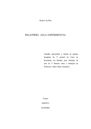 2
Ronival da Silva
RELATÓRIO, AULA EXPERIMENTAL
Trabalho apresentado à matéria de química
inorgânica do 3° periodo do Curso de
licenciatura em Química para obtenção de
nota do 1° bimestre sobre a orientação da
Professora Alécia Maria Gonçalves
Uruaçu
Abril/2013
SUMÁRIO
 