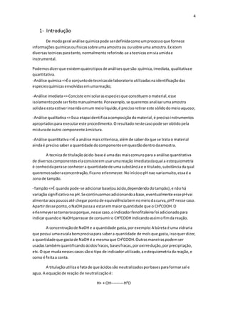 4
1- Introdução
De modogeral análise quimicapode serdefinidacomoumprocessoque fornece
informações quimicasoufisicassobre umaamostraou ousobre uma amostra.Existem
diversastecnicasparatanto,normalmente referindo-se atecnicasemviaumidae
instrumental.
Podemosdizerque existemquatrotiposde análisesque são:química,imediata, qualitativae
quantitativa.
-Análise química=>Éo conjuntode tecnicasde laboratorioutilizadasnaidentificaçãodas
especiesquímicasenvolvidasemumareação;
-Análise imediata=> Conciste emisolarasespeciesque constituemomaterial,esse
isolamentopode serfeitomanualmente.Porexenplo,se queremosanalisarumaamostra
solidae estaestiverinseridaemummeioliquido,é precisoretirareste sólidodomeioaquoso;
-Análise qualitativa=>Essa etapaidentificaacomposiçãodomaterial,é precisoinstrumentos
apropriadospara executareste procedimento.Oresultadonestecasopode serobtidopela
misturade outro componente àmistura.
-Análise quantitativa=>É a análise maiscriteriosa,alémde saberdoque se trata o material
aindaé precisosabera quantidade docomponenteemquestãodentrodaamostra.
A tecnicade titulaçãoácido-base é umadas maiscomunspara a análise quantitativa
de diversoscomponenteselaconsisteemusarumareação imediatadaqual a estequiometria
é conhecidaperase conhecera quantidade de umasubstânciae otitulado,substânciadaqual
queremossaberaconcentração,ficano erlenmeyer.NoinicioopHnao variamuito,essaé a
zona de tampão.
-Tampão=>É quandopode-se adicionarbase(ouácido,dependendodotampão),e nãohá
variaçãosignificativanopH.Se continuarmosadicionandoabase,eventualmente essepHvai
almentaraospoucosaté chegar pontode equivalênciabemnomeiodacurva,pH7 nesse caso.
Apartirdesse ponto,oNaOH passaa estaremmaior quantidade que o CH³COOH.O
erlenmeyerse tornarosaporque,nesse caso,oindicadorfenofitaleinafoi adicionadopara
indicarquandoo NaOHparrasse de consumiro CH³COOHindicandoassimofimda reação.
A concentraçãode NaOH e a quantidade gasta,porexemplo:A búreta é uma vidraria
que possui umaescalabemprecisapara sabera quantidade de mols que gasta,issoquerdizer,
a quantidade que gastade NaOH é a mesmaque CH³COOH.Outrasmaneiraspodemser
usadastambémquantificandoácidosfracos,basesfracas,poroxirredução,porprecipitação,
etc.O que mudanessescasossãoo tipo de indicadorutilizado,aestequiometriadareação,e
como é feitaa conta.
A titulaçãoutilizaofatode que ácidossão neutralizadosporbasesparaformarsal e
agua. A equaçãode reação de neutralizaçãoé:
H+ + OH---------H²O
 
