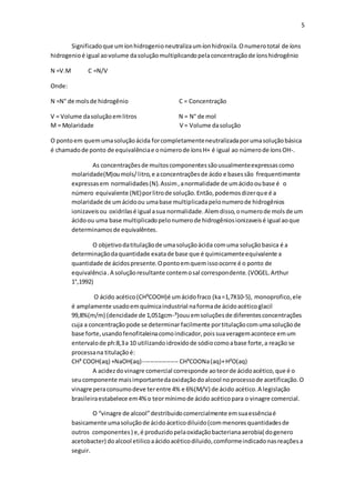 5
Significadoque umíonhidrogenioneutralizaumíonhidroxila.Onumerototal de íons
hidrogenioé igual aovolume dasoluçãomultiplicandopelaconcentraçãode íonshidrogênio
N =V.M C =N/V
Onde:
N =N° de molsde hidrogênio C = Concentração
V = Volume dasoluçãoemlitros N = N° de mol
M = Molaridade V = Volume dasolução
O pontoem quemumasoluçãoácida forcompletamenteneutralizadaporumasoluçãobásica
é chamadode ponto de equivalênciae onúmerode íonsH+ é igual ao númerode íonsOH-.
As concentraçõesde muitoscomponentessãousualmenteexpressascomo
molaridade(M)oumols/litro,e aconcentraçõesde ácdo e basessão frequentimente
expressasem normalidades(N).Assim,anormalidade de umácidooubase é o
número equivalente (NE)porlitrode solução.Então,podemosdizerque é a
molaridade de umácidoou umabase multiplicadapelonumerode hidrogênios
ionizaveisou oxidrilasé igual asua normalidade.Alemdisso,onumerode molsde um
ácidoou uma base multiplicadopelonumerode hidrogêniosionizaveisé igual aoque
determinamosde equivalêntes.
O objetivodatitulaçãode umasoluçãoácida comuma soluçãobasica é a
determinaçãodaquantidade exatade base que é quimicamenteequivalente a
quantidade de ácidospresente.Opontoemquemissoocorre é o ponto de
equivalência.A soluçãoresultante contemosal correspondente.(VOGEL.Arthur
1°,1992)
O ácido acético(CH³COOH)é umácidofraco (ka=1,7X10-5), monoprofico,ele
é amplamente usadoemquímicaindustrial naformade ácidoacéticoglacil
99,8%(m/m) (dencidade de 1,051gcm-³)ouuemsoluçõesde diferentesconcentrações
cuja a concentraçãopode se determinar facilmente portitulaçãocomumasoluçãode
base forte,usandofenofitaleinacomoindicador,poissuaveragemacontece emum
entervalode ph:8,3a 10 utilizandoidroxidode sódiocomoabase forte,a reação se
processana titulaçãoé:
CH³ COOH(aq) +NaOH(aq)------------------ CH³COONa(aq)+H²O(aq)
A acidezdovinagre comercial corresponde aoteorde ácidoacético,que é o
seucomponente maisimportantedaoxidaçãodoalcool noprocessode acetificação.O
vinagre peraconsumodeve terentre 4% e 6%(M/V) de ácido acético.A legislação
brasileiraestabelece em4%o teormínimode ácido acéticopara o vinagre comercial.
O “vinagre de alcool”destribuidocomercialmente emsuaessênciaé
basicamente umasoluçãode ácidoáceticodiluido(commenoresquantidadesde
outros componentes) e,é produzidopelaoxidaçãobacterianaaerobia( dogenero
acetobacter) doalcool etilicoaácidoacéticodiluido,comformeindicadonasreaçõesa
seguir.
 