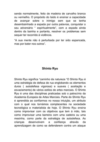 sendo normalmente, feito de madeira de carvalho branco
ou vermelho. O propósito do Iaido é ensinar a capacidade
de avançar sobre o inimigo sem que se tenha
desembainhado a espada por outra palavras, conquistar o
seu adversário “ espiritualmente”, com a espada ainda
dentro da bainha e portanto, resolver os problemas sem
sequer ter recorrido á violência.
“A sua mente não é perturbada por ter sido espancada,
mas por bater nos outros”.




                      Shinto Ryu


Shinto Ryu significa “caminho da natureza “O Shinto Ryu é
uma estratégia de defesa de rua englobando os elementos
duros ( autodefesa vigorosa) e suaves ( aceitação e
esvaziamento) de vários estilos de artes marciais. O Shinto
Ryu é uma das disciplinas praticadas sob o patrocínio da
Academia Europeia de Artes Marciais. Parte do Shinto Ryu
é aprendida ao confiarmos no nossa intuição, um atributo
com o qual nos tornámos complacentes na sociedade
tecnológica e materialista de hoje. O Shinto Ryu ensina
como improvisar com os objetivos que tem á mão, tais
como improvisar uma barreira com uma cadeira ou uma
mesinha, como parte da estratégia de autodefesa. As
crianças   desenvolvem      a    confiança   através    da
aprendizagem de como se defenderem contra um ataque
 