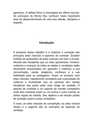 agressivo. A defesa física é encorajada em último recurso.
Os princípios do Shinto Ryu confluem nesta importante
área do desenvolvimento de uma boa atitude, disciplina e
respeito.




                      Introdução


A proposta desse trabalho é o histórico e evolução das
principais artes marciais e esportes de combate .Existem
milhões de praticantes de artes marciais em todo o mundo.
Através das disciplinas que as artes apresentam, homens,
mulheres e crianças de todas as idades e condições estão
ativamente empenhados em aprender a melhorar a sua
concentração, saúde, elegância, confiança e a sua
habilidade para se protegerem. Quem se envolver com
artes marciais, rapidamente constatará que a percepção de
violência e brutalidade que as pessoas têm destas
disciplinas não podia estar mais longe da verdade. O
esporte de combate é um esporte de contato competitivo
onde dois lutadores lutam ou um contra o outro usando as
certas regras de contato. Seu objetivo e de simular partes
de combate corpo-a-corpo verdadeiro.
O boxe, as artes marciais de competição, as artes marcial
mistas e a esgrima são os exemplos de esportes de
combate.
 
