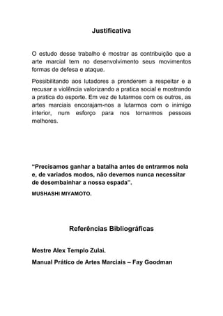Justificativa


O estudo desse trabalho é mostrar as contribuição que a
arte marcial tem no desenvolvimento seus movimentos
formas de defesa e ataque.
Possibilitando aos lutadores a prenderem a respeitar e a
recusar a violência valorizando a pratica social e mostrando
a pratica do esporte. Em vez de lutarmos com os outros, as
artes marciais encorajam-nos a lutarmos com o inimigo
interior, num esforço para nos tornarmos pessoas
melhores.




“Precisamos ganhar a batalha antes de entrarmos nela
e, de variados modos, não devemos nunca necessitar
de desembainhar a nossa espada”.
MUSHASHI MIYAMOTO.




              Referências Bibliográficas


Mestre Alex Templo Zulai.
Manual Prático de Artes Marciais – Fay Goodman
 