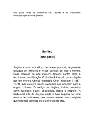 nos quais facas de borrachas são usadas e os praticantes
competem para somar pontos.




                         Jiu-jitsu
                        (arte gentil)


Jiu-jitsu é uma arte eficaz de defesa pessoal, largamente
utilizada por militares e forças policiais de todo o mundo.
Suas técnicas da arte incluem defesas contra força e
técnicas ou imobilização. O Jiu-jitsu foi trazido para o Japão
por um monge Chinês chamado Chen Yuanium ( 1587-
1671), mas existem provas evidentes que apontam para a
origem chinesa. O código do Jiu-jitsu, incluía conceitos
como lealdade, dever, obediência, honra e respeito. A
tradicional arte do Jiu-jitsu ainda é hoje seguida por uma
minoria de praticantes, que querem manter vivo o espirito
guerreiro das técnicas de luta mortais da arte.
 