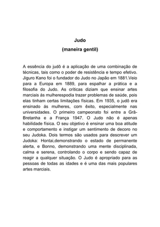 Judo
                    (maneira gentil)


A essência do judô é a aplicação de uma combinação de
técnicas, tais como o poder de resistência e tempo efetivo.
Jiguro Kano foi o fundador do Judo no Japão em 1881.Veio
para a Europa em 1889, para espalhar a prática e a
filosofia do Judo. As críticas diziam que ensinar artes
marciais ás mulherespodia trazer problemas de saúde, pois
elas tinham certas limitações físicas. Em 1935, o judô era
ensinado ás mulheres, com êxito, especialmente nas
universidades. O primeiro campeonato foi entre a Grã-
Bretanha e a França 1947. O Judo não é apenas
habilidade física. O seu objetivo é ensinar uma boa atitude
e comportamento e instigar um sentimento de decoro no
seu Judoka. Dois termos são usados para descrever um
Judoka: Hontai,demonstrando o estado de permanente
alerta, e Bonno, demonstrando uma mente disciplinada,
calma e serena, controlando o corpo e sendo capaz de
reagir a qualquer situação. O Judo é apropriado para as
pessoas de todas as idades e é uma das mais populares
artes marciais.
 