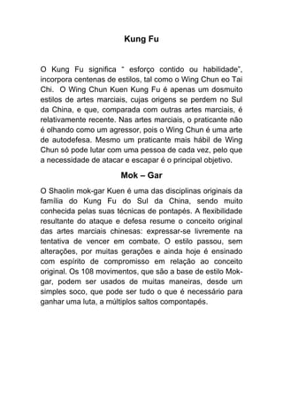 Kung Fu


O Kung Fu significa “ esforço contido ou habilidade”,
incorpora centenas de estilos, tal como o Wing Chun eo Tai
Chi. O Wing Chun Kuen Kung Fu é apenas um dosmuito
estilos de artes marciais, cujas origens se perdem no Sul
da China, e que, comparada com outras artes marciais, é
relativamente recente. Nas artes marciais, o praticante não
é olhando como um agressor, pois o Wing Chun é uma arte
de autodefesa. Mesmo um praticante mais hábil de Wing
Chun só pode lutar com uma pessoa de cada vez, pelo que
a necessidade de atacar e escapar é o principal objetivo.

                       Mok – Gar
O Shaolin mok-gar Kuen é uma das disciplinas originais da
família do Kung Fu do Sul da China, sendo muito
conhecida pelas suas técnicas de pontapés. A flexibilidade
resultante do ataque e defesa resume o conceito original
das artes marciais chinesas: expressar-se livremente na
tentativa de vencer em combate. O estilo passou, sem
alterações, por muitas gerações e ainda hoje é ensinado
com espírito de compromisso em relação ao conceito
original. Os 108 movimentos, que são a base de estilo Mok-
gar, podem ser usados de muitas maneiras, desde um
simples soco, que pode ser tudo o que é necessário para
ganhar uma luta, a múltiplos saltos compontapés.
 