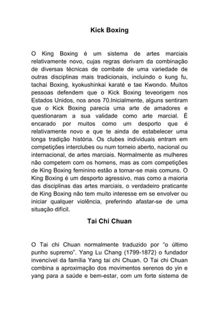 Kick Boxing


O King Boxing é um sistema de artes marciais
relativamente novo, cujas regras derivam da combinação
de diversas técnicas de combate de uma variedade de
outras disciplinas mais tradicionais, incluindo o kung fu,
tachai Boxing, kyokushinkai karaté e tae Kwondo. Muitos
pessoas defendem que o Kick Boxing teveorigem nos
Estados Unidos, nos anos 70.Inicialmente, alguns sentiram
que o Kick Boxing parecia uma arte de amadores e
questionaram a sua validade como arte marcial. É
encarado por muitos como um desporto que é
relativamente novo e que te ainda de estabelecer uma
longa tradição história. Os clubes individuais entram em
competições interclubes ou num torneio aberto, nacional ou
internacional, de artes marciais. Normalmente as mulheres
não competem com os homens, mas as com competições
de King Boxing feminino estão a tornar-se mais comuns. O
King Boxing é um desporto agressivo, mas como a maioria
das disciplinas das artes marciais, o verdadeiro praticante
de King Boxing não tem muito interesse em se envolver ou
iniciar qualquer violência, preferindo afastar-se de uma
situação difícil.

                     Tai Chi Chuan


O Tai chi Chuan normalmente traduzido por “o último
punho supremo”. Yang Lu Chang (1799-1872) o fundador
invencível da família Yang tai chi Chuan. O Tai chi Chuan
combina a aproximação dos movimentos serenos do yin e
yang para a saúde e bem-estar, com um forte sistema de
 