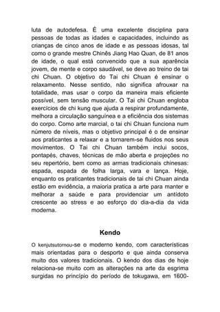 luta de autodefesa. É uma excelente disciplina para
pessoas de todas as idades e capacidades, incluindo as
crianças de cinco anos de idade e as pessoas idosas, tal
como o grande mestre Chinês Jiang Hao Quan, de 81 anos
de idade, o qual está convencido que a sua aparência
jovem, de mente e corpo saudável, se deve ao treino de tai
chi Chuan. O objetivo do Tai chi Chuan é ensinar o
relaxamento. Nesse sentido, não significa afrouxar na
totalidade, mas usar o corpo da maneira mais eficiente
possível, sem tensão muscular. O Tai chi Chuan engloba
exercícios de chi kung que ajuda a respirar profundamente,
melhora a circulação sanguínea e a eficiência dos sistemas
do corpo. Como arte marcial, o tai chi Chuan funciona num
número de níveis, mas o objetivo principal é o de ensinar
aos praticantes a relaxar e a tornarem-se fluidos nos seus
movimentos. O Tai chi Chuan também inclui socos,
pontapés, chaves, técnicas de mão aberta e projeções no
seu repertório, bem como as armas tradicionais chinesas:
espada, espada de folha larga, vara e lança. Hoje,
enquanto os praticantes tradicionais de tai chi Chuan ainda
estão em evidência, a maioria pratica a arte para manter e
melhorar a saúde e para providenciar um antídoto
crescente ao stress e ao esforço do dia-a-dia da vida
moderna.


                         Kendo
O kenjutsutornou-se o moderno kendo, com características
mais orientadas para o desporto e que ainda conserva
muito dos valores tradicionais. O kendo dos dias de hoje
relaciona-se muito com as alterações na arte da esgrima
surgidas no princípio do período de tokugawa, em 1600-
 