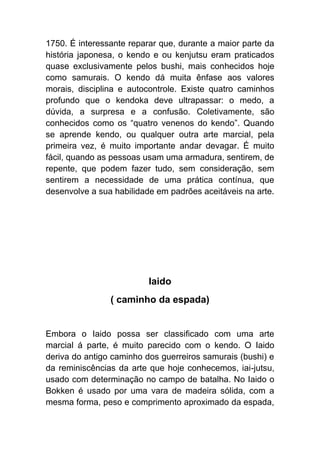 1750. É interessante reparar que, durante a maior parte da
história japonesa, o kendo e ou kenjutsu eram praticados
quase exclusivamente pelos bushi, mais conhecidos hoje
como samurais. O kendo dá muita ênfase aos valores
morais, disciplina e autocontrole. Existe quatro caminhos
profundo que o kendoka deve ultrapassar: o medo, a
dúvida, a surpresa e a confusão. Coletivamente, são
conhecidos como os “quatro venenos do kendo”. Quando
se aprende kendo, ou qualquer outra arte marcial, pela
primeira vez, é muito importante andar devagar. É muito
fácil, quando as pessoas usam uma armadura, sentirem, de
repente, que podem fazer tudo, sem consideração, sem
sentirem a necessidade de uma prática contínua, que
desenvolve a sua habilidade em padrões aceitáveis na arte.




                          Iaido
                ( caminho da espada)


Embora o Iaido possa ser classificado com uma arte
marcial á parte, é muito parecido com o kendo. O Iaido
deriva do antigo caminho dos guerreiros samurais (bushi) e
da reminiscências da arte que hoje conhecemos, iai-jutsu,
usado com determinação no campo de batalha. No Iaido o
Bokken é usado por uma vara de madeira sólida, com a
mesma forma, peso e comprimento aproximado da espada,
 