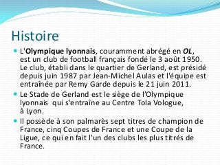 Histoire
 L'Olympique lyonnais, couramment abrégé en OL,
est un club de football français fondé le 3 août 1950.
Le club, ...