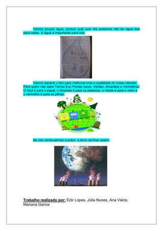 Vamos poupar água, porque qual quer dia podemos não ter água boa
para beber. A água é importante para nós.




      Vamos separar o lixo para melhorar-mos a qualidade do nosso planeta.
Para quem não sabe Temos Eco Pontos Azuis, Verdes, Amarelos e Vermelhos.
O Azul é para o papel, o Amarelo é para os plásticos, o Verde é para o vidro e
o vermelho é para as pilhas.




      Se nós continuarmos a poluir, a terra vai ficar assim:




Trabalho realizado por: Edir Lopes, Júlia Nunes, Ana Vieira,
Mariana Garcia
 