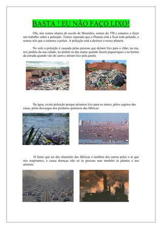 BASTA ! EU NÃO FAÇO LIXO!
       Olá, nós somos alunos da escola de Moutidos, somos do 3ºB e estamos a fazer
um trabalho sobre a poluição. Temos reparado que o Planeta está a ficar todo poluído, e
somos nós que o estamos a poluir. A poluição está a destruir o nosso planeta.

        No solo a poluição é causada pelas pessoas que deitam lixo para o chão, na rua,
nos jardins da sua cidade, no pinhal ou das matas quando fazem piqueniques e na berma
da estrada quando vão de carro e atiram lixo pela janela.




        Na água, existe poluição porque atiramos lixo para os mares, pelos esgotos das
casas, pelas descargas dos produtos químicos das fábricas.




       O fumo que sai das chaminés das fábricas e também dos carros polui o ar que
nós respiramos, e causa doenças não só ás pessoas mas também ás plantas e aos
animais.
 