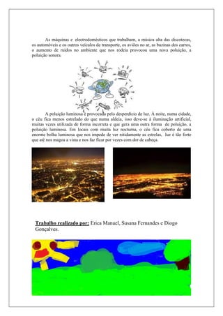 As máquinas e electrodomésticos que trabalham, a música alta das discotecas,
os automóveis e os outros veículos de transporte, os aviões no ar, as buzinas dos carros,
o aumento de ruídos no ambiente que nos rodeia provocou uma nova poluição, a
poluição sonora.




       A poluição luminosa è provocada pelo desperdício de luz. À noite, numa cidade,
o céu fica menos estrelado do que numa aldeia, isso deve-se à iluminação artificial,
muitas vezes utilizada de forma incorreta e que gera uma outra forma de poluição, a
poluição luminosa. Em locais com muita luz nocturna, o céu fica coberto de uma
enorme bolha luminosa que nos impede de ver nitidamente as estrelas, luz é tão forte
que até nos magoa a vista e nos faz ficar por vezes com dor de cabeça.




 Trabalho realizado por: Erica Manuel, Susana Fernandes e Diogo
 Gonçalves.
 