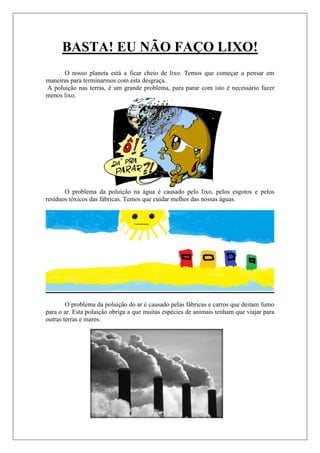 BASTA! EU NÃO FAÇO LIXO!
      O nosso planeta está a ficar cheio de lixo. Temos que começar a pensar em
maneiras para terminarmos com esta desgraça.
A poluição nas terras, é um grande problema, para parar com isto è necessário fazer
menos lixo.




       O problema da poluição na água é causado pelo lixo, pelos esgotos e pelos
resíduos tóxicos das fábricas. Temos que cuidar melhor das nossas águas.




        O problema da poluição do ar é causado pelas fábricas e carros que deitam fumo
para o ar. Esta poluição obriga a que muitas espécies de animais tenham que viajar para
outras terras e mares.
 