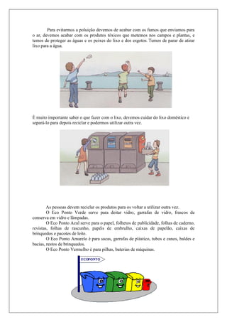 Para evitarmos a poluição devemos de acabar com os fumos que enviamos para
o ar, devemos acabar com os produtos tóxicos que metemos nos campos e plantas, e
temos de proteger as águas e os peixes do lixo e dos esgotos. Temos de parar de atirar
lixo para a água.




È muito importante saber o que fazer com o lixo, devemos cuidar do lixo doméstico e
separá-lo para depois reciclar e podermos utilizar outra vez.




        As pessoas devem reciclar os produtos para os voltar a utilizar outra vez.
        O Eco Ponto Verde serve para deitar vidro, garrafas de vidro, frascos de
conserva em vidro e lâmpadas.
        O Eco Ponto Azul serve para o papel, folhetos de publicidade, folhas de caderno,
revistas, folhas de rascunho, papéis de embrulho, caixas de papelão, caixas de
brinquedos e pacotes de leite.
        O Eco Ponto Amarelo é para sacas, garrafas de plástico, tubos e canos, baldes e
bacias, restos de brinquedos.
        O Eco Ponto Vermelho è para pilhas, baterias de máquinas.
 
