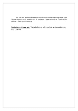 Nós com este trabalho aprendemos que temos que cuidar do nosso planeta, parar
com os incêndios, com o lixo e com os químicos. Temos que reciclar é bom porque
estamos a ajudar o nosso planeta.


Trabalho realizado por: Tiago Delindro, João António Mafalda Gomes e
Ana Teixeira.
 