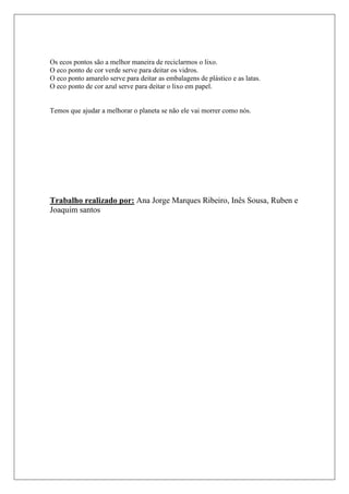 Os ecos pontos são a melhor maneira de reciclarmos o lixo.
O eco ponto de cor verde serve para deitar os vidros.
O eco ponto amarelo serve para deitar as embalagens de plástico e as latas.
O eco ponto de cor azul serve para deitar o lixo em papel.


Temos que ajudar a melhorar o planeta se não ele vai morrer como nós.




Trabalho realizado por: Ana Jorge Marques Ribeiro, Inês Sousa, Ruben e
Joaquim santos
 