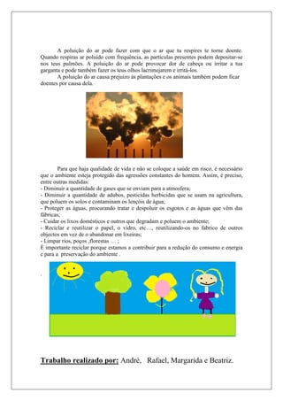 A poluição do ar pode fazer com que o ar que tu respires te torne doente.
Quando respiras ar poluído com frequência, as partículas presentes podem depositar-se
nos teus pulmões. A poluição do ar pode provocar dor de cabeça ou irritar a tua
garganta e pode também fazer os teus olhos lacrimejarem e irritá-los.
       A poluição do ar causa prejuízo às plantações e os animais também podem ficar
doentes por causa dela.




        Para que haja qualidade de vida e não se coloque a saúde em risco, é necessário
que o ambiente esteja protegido das agressões constantes do homem. Assim, é preciso,
entre outras medidas:
- Diminuir a quantidade de gases que se enviam para a atmosfera;
- Diminuir a quantidade de adubos, pesticidas herbicidas que se usam na agricultura,
que poluem os solos e contaminam os lençóis de água;
- Proteger as águas, procurando tratar e despoluir os esgotos e as águas que vêm das
fábricas;
- Cuidar os lixos domésticos e outros que degradam e poluem o ambiente;
- Reciclar e reutilizar o papel, o vidro, etc…, reutilizando-os no fabrico de outros
objectos em vez de o abandonar em lixeiras;
- Limpar rios, poços ,florestas … ;
É importante reciclar porque estamos a contribuir para a redução do consumo e energia
e para a preservação do ambiente .


.




Trabalho realizado por: André, Rafael, Margarida e Beatriz.
 