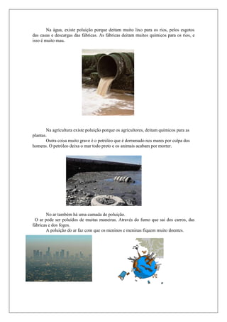 Na água, existe poluição porque deitam muito lixo para os rios, pelos esgotos
das casas e descargas das fábricas. As fábricas deitam muitos químicos para os rios, e
isso é muito mau.




       Na agricultura existe poluição porque os agricultores, deitam químicos para as
plantas.
       Outra coisa muito grave é o petróleo que é derramado nos mares por culpa dos
homens. O petróleo deixa o mar todo preto e os animais acabam por morrer.




       No ar também há uma camada de poluição.
 O ar pode ser poluídos de muitas maneiras. Através do fumo que sai dos carros, das
fábricas e dos fogos.
       A poluição do ar faz com que os meninos e meninas fiquem muito doentes.
 