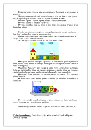 Para evitarmos a poluição devemos diminuir os fumos que se enviam para a
atmosfera.
       No campo devemos deixar de meter químicos na terra, nas árvores e nas plantas.
Para proteger as águas devemos cuidar dos esgotos e de todos os lixos.
       Devemos separar e reciclar o papel, o vidro e de outros materiais.
       Devemos utilizar os materiais recicláveis.
       Devemos contribuir para não poluir os rios, poços e florestas e devemos evitar
desperdiçar a água.

        È muito importante reciclar porque assim podemos poupar energia e evitamos
fazer lixo, reutilizando-o para criar outros materiais.
        Quando estamos a reciclar, estamos a contribuir para a redução do consumo de
energia e para a preservação do ambiente.
        Na reciclagem temos de meter o lixo nos ecos pontos certos.




        O Ecoponto Amarelo serve para o plástico e os metais como garrafas plásticas e
sacos, tubos e canos, frascos de champô, embalagens dos detergentes, baldes e bacias e
restos de brinquedos.
        O ecoponto Azul, serve para o papel e cartão como: jornais, listas telefónicas,
folhas de publicidades, folhas de cadernos estragados, revista, folhas de rascunho,
papéis de embrulho, caixas de papelão, caixas de brinquedos e pacotes de leite.
        O ecoponto Verde serve para pormos vidro como: garrafas de vidro, frascos de
vidro e lâmpada
        O pilhão serve para pormos pilhas e baterias de máquinas fotográficas e
telemóveis.




       Nós com isto tudo, aprendemos como devemos separar o que é para reciclagem,
nos eco pontos certos, e aprendemos a reutilizar.

       Adorámos aprender esta matéria e esperamos que um dia toda a gente recicle .



Trabalho realizado: Daniel Azevedo, Mara Martins Ana Rodrigues e
Gonçalo Pereira
 