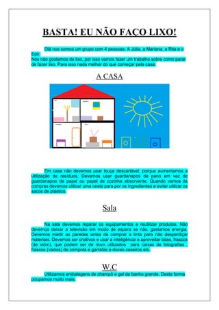 BASTA! EU NÃO FAÇO LIXO!
      Olá nos somos um grupo com 4 pessoas: A Júlia, a Mariana, a Rita e o
Edir.
Nós não gostamos de lixo, por isso vamos fazer um trabalho sobre como parar
de fazer lixo. Para isso nada melhor do que começar pela casa.

                                 A CASA




        Em casa não devemos usar louça descartável, porque aumentamos a
utilização de resíduos. Devemos usar guardanapos de pano em vez de
guardanapos de papel ou papel de cozinha absorvente. Quando vamos às
compras devemos utilizar uma cesta para por os ingredientes e evitar utilizar os
sacos de plástico.



                                     Sala
      Na sala devemos reparar os equipamentos e reutilizar produtos. Não
devemos deixar a televisão em modo de espera se não, gastamos energia.
Devemos medir as paredes antes de comprar a tinta para não desperdiçar
materiais. Devemos ser criativos e usar a inteligência e aproveitar latas, frascos
(de vidro), que podem ser de novo utilizados para caixas de fotografias ,
frascos (vazios) de compota e garrafas e doces caseiros etc.



                                     W.C
     Utilizamos embalagens de champô e gel de banho grande. Desta forma
poupamos muito mais.
 