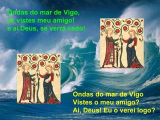 Ondas do mar de Vigo, 
se vistes meu amigo! 
e ai Deus, se verrá cedo! 
Ondas do mar de Vigo 
Vistes o meu amigo? 
Ai, Deus! Eu o verei logo? 
 