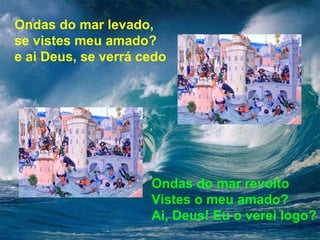 Ondas do mar levado, 
se vistes meu amado? 
e ai Deus, se verrá cedo 
Ondas do mar revolto 
Vistes o meu amado? 
Ai, Deus! Eu o verei logo? 
 