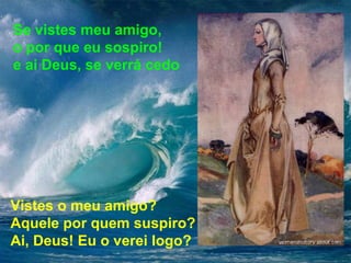 Se vistes meu amigo, 
o por que eu sospiro! 
e ai Deus, se verrá cedo 
Vistes o meu amigo? 
Aquele por quem suspiro? 
Ai, Deus! Eu o verei logo? 
 