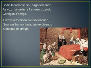 Sedia la fremosa seu sirgo torcendo, 
As voz manselinha fremoso dizendo 
Cantigas d’amigo. 
Estava a formosa seu fio tecendo, 
Sua voz harmoniosa, suave dizendo 
Cantigas de amigo. 
 