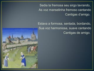 Sedia la fremosa seu sirgo lavrando, 
As voz manselinha fremoso cantando 
Cantigas d’amigo. 
Estava a formosa, sentada, bordando, 
Sua voz harmoniosa, suave cantando 
Cantigas de amigo. 
 