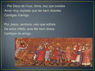 - Par Deus de Cruz, dona, sey que avedes 
Amor muy coytado que tan bem dizedes 
Cantigas d’amigo. 
Por Jesus, senhora, vejo que sofreis 
De amor infeliz, pois tão bem dizeis 
Cantigas de amigo. 
 