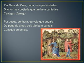 Par Deus de Cruz, dona, sey que andades 
D’amor muy coytada que tan bem cantades 
Cantigas d’amigo. 
Por Jesus, senhora, eu vejo que andais 
De pena de amor, pois tão bem cantais 
Cantigas de amigo. 
 