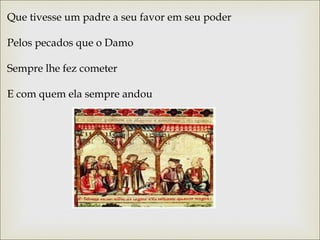 Que tivesse um padre a seu favor em seu poder 
Pelos pecados que o Damo 
Sempre lhe fez cometer 
E com quem ela sempre andou 
 