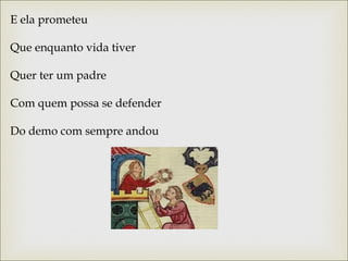 E ela prometeu 
Que enquanto vida tiver 
Quer ter um padre 
Com quem possa se defender 
Do demo com sempre andou 
 